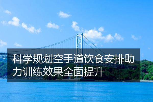 科学规划空手道饮食安排助力训练效果全面提升