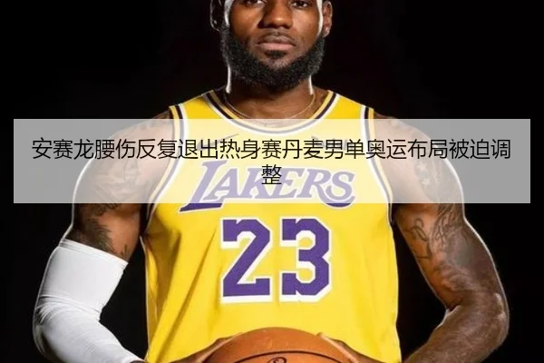 安赛龙腰伤反复退出热身赛丹麦男单奥运布局被迫调整