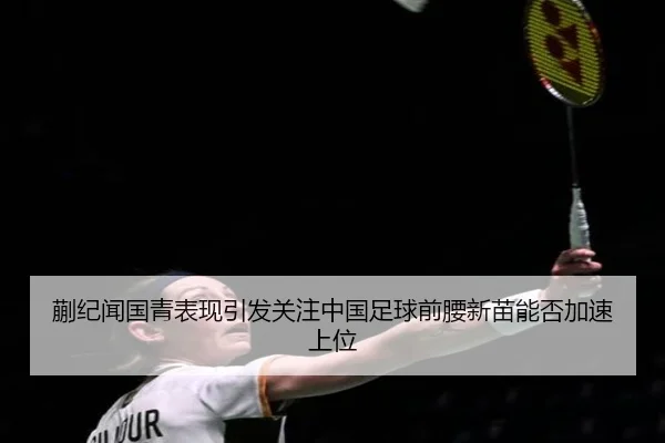 蒯纪闻国青表现引发关注中国足球前腰新苗能否加速上位