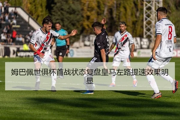 姆巴佩世俱杯首战状态复盘皇马左路提速效果明显 - nangong sports